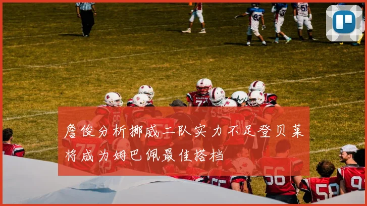 詹俊分析挪威二队实力不足登贝莱将成为姆巴佩最佳搭档