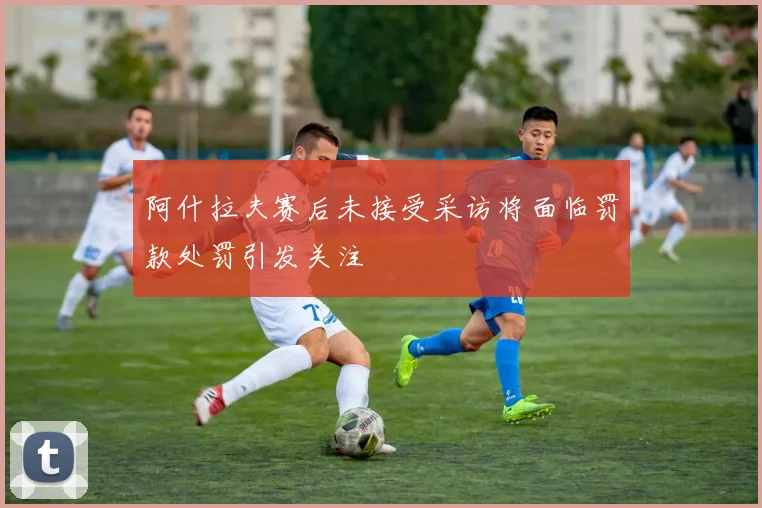 阿什拉夫赛后未接受采访将面临罚款处罚引发关注