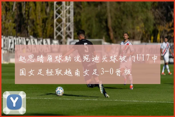 赵思晴角球助攻宛迪头球破门U17中国女足轻取越南女足3-0晋级