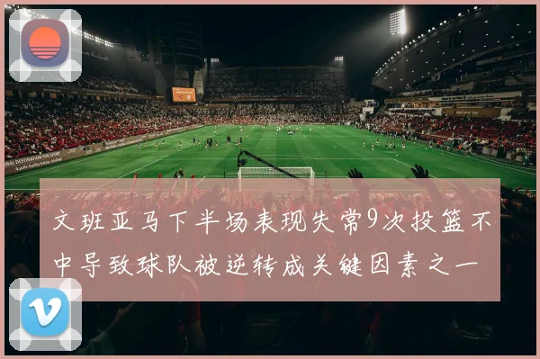文班亚马下半场表现失常9次投篮不中导致球队被逆转成关键因素之一