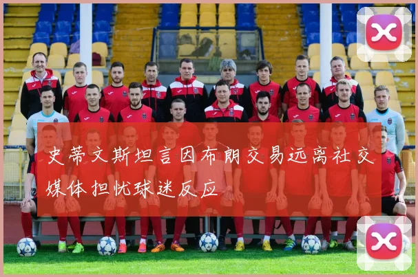 史蒂文斯坦言因布朗交易远离社交媒体担忧球迷反应