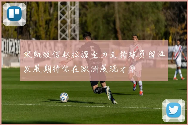 宋凯致信赵松源全力支持球员留洋发展期待你在欧洲展现才华