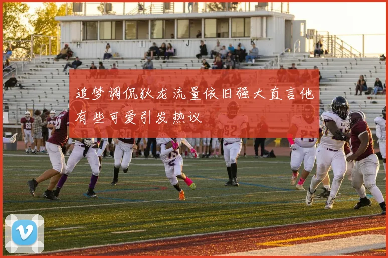 追梦调侃狄龙流量依旧强大直言他有些可爱引发热议