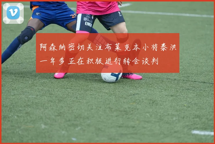 阿森纳密切关注布莱克本小将泰洪一年多正在积极进行转会谈判