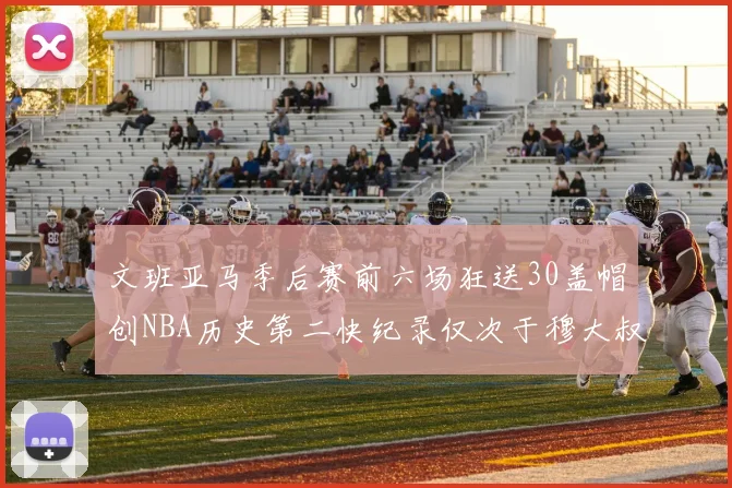 文班亚马季后赛前六场狂送30盖帽创NBA历史第二快纪录仅次于穆大叔的五场表现