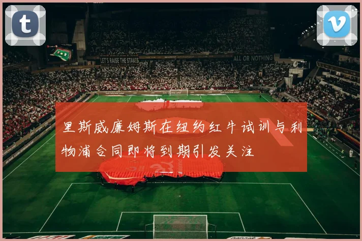 里斯威廉姆斯在纽约红牛试训与利物浦合同即将到期引发关注