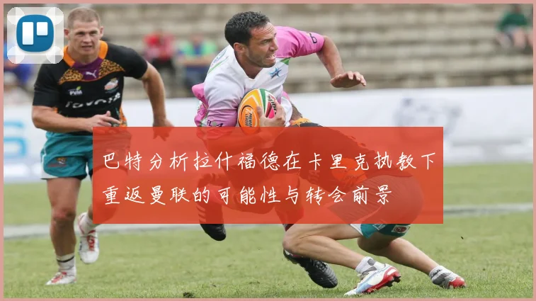 巴特分析拉什福德在卡里克执教下重返曼联的可能性与转会前景