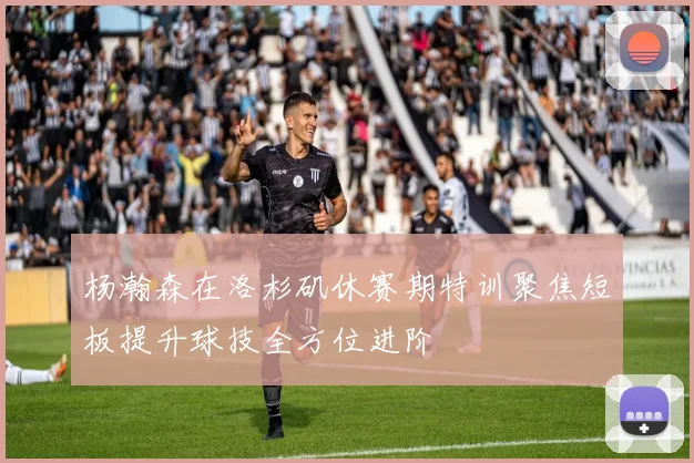 杨瀚森在洛杉矶休赛期特训聚焦短板提升球技全方位进阶