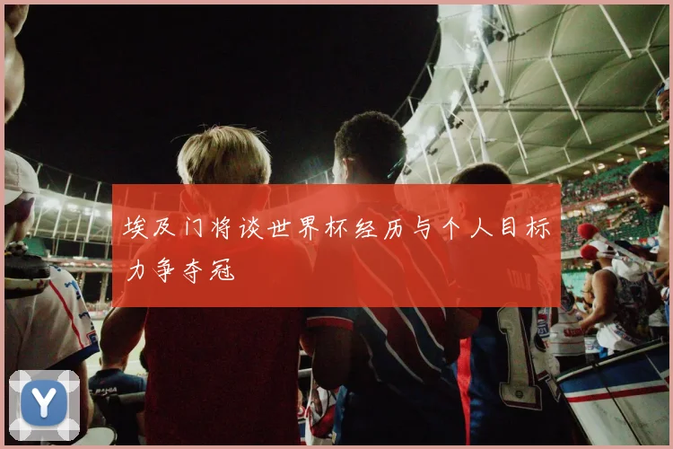 埃及门将谈世界杯经历与个人目标力争夺冠