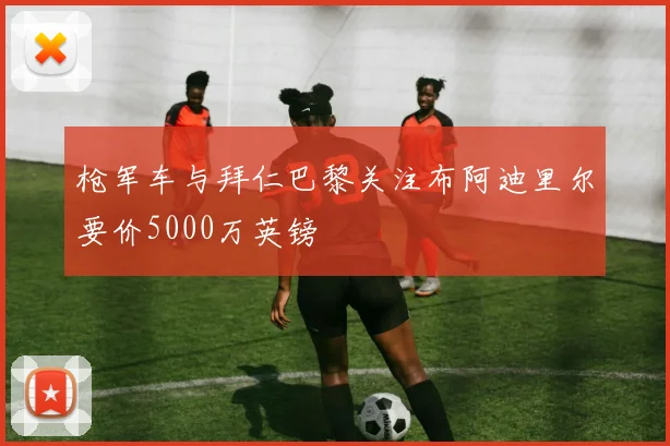 枪军车与拜仁巴黎关注布阿迪里尔要价5000万英镑