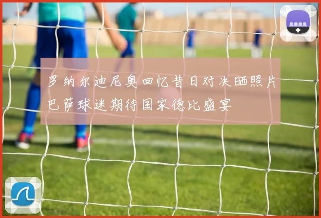 罗纳尔迪尼奥回忆昔日对决晒照片巴萨球迷期待国家德比盛宴