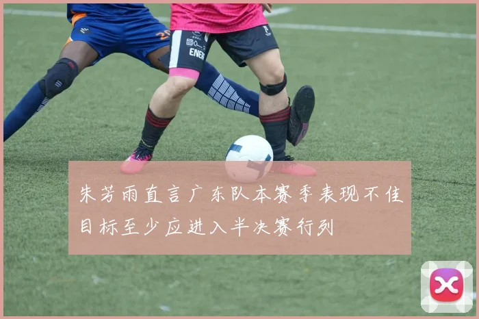 朱芳雨直言广东队本赛季表现不佳目标至少应进入半决赛行列