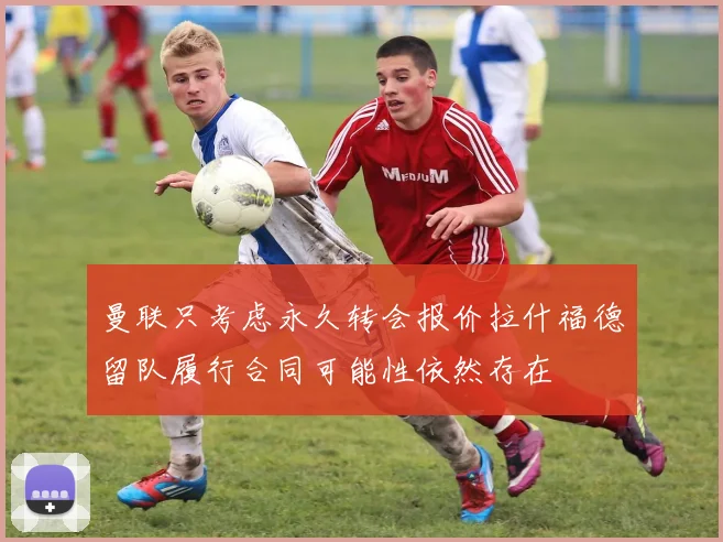 曼联只考虑永久转会报价拉什福德留队履行合同可能性依然存在