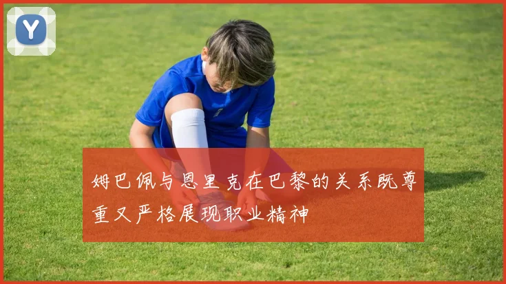 姆巴佩与恩里克在巴黎的关系既尊重又严格展现职业精神