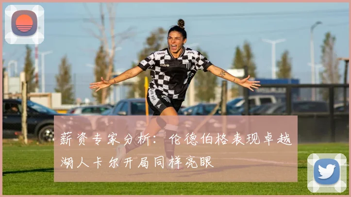 薪资专家分析：伦德伯格表现卓越湖人卡尔开局同样亮眼