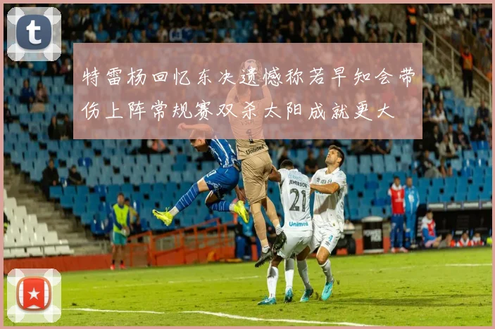 特雷杨回忆东决遗憾称若早知会带伤上阵常规赛双杀太阳成就更大