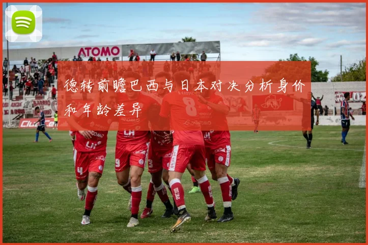 德转前瞻巴西与日本对决分析身价和年龄差异
