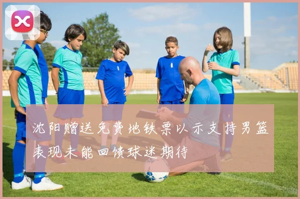 沈阳赠送免费地铁票以示支持男篮表现未能回馈球迷期待