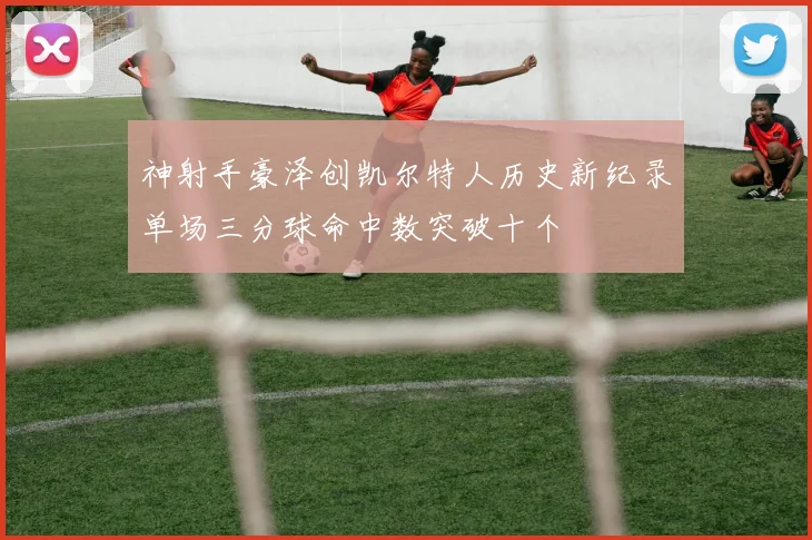 神射手豪泽创凯尔特人历史新纪录单场三分球命中数突破十个