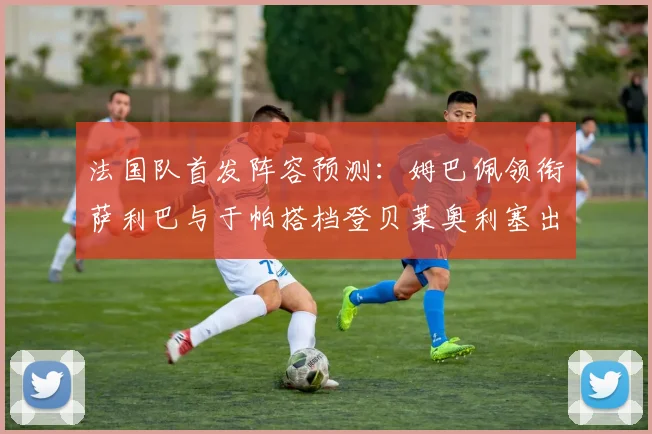 法国队首发阵容预测：姆巴佩领衔萨利巴与于帕搭档登贝莱奥利塞出战