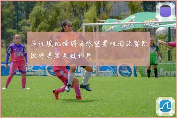 马杜埃凯强调点球重要性淘汰赛阶段将更显关键作用