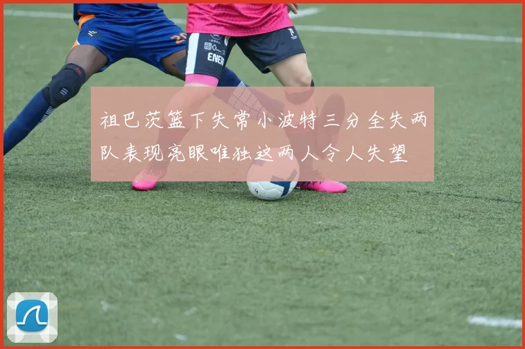 祖巴茨篮下失常小波特三分全失两队表现亮眼唯独这两人令人失望