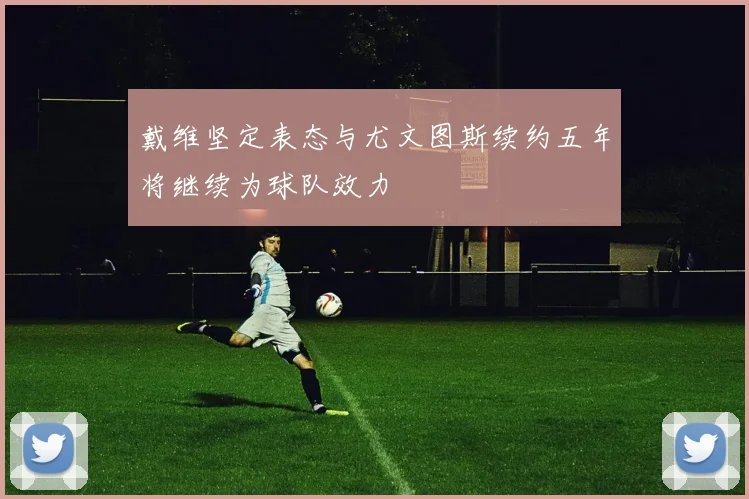戴维坚定表态与尤文图斯续约五年将继续为球队效力