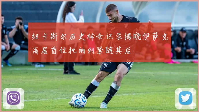 纽卡斯尔历史转会记录揭晓伊萨克高居首位托纳利紧随其后