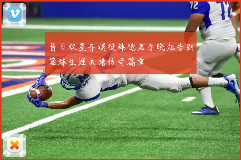 昔日双星齐退役韩德君李晓旭告别篮球生涯共谱传奇篇章