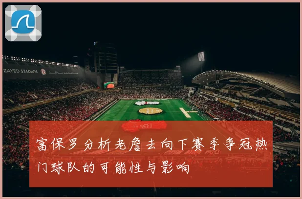 富保罗分析老詹去向下赛季争冠热门球队的可能性与影响