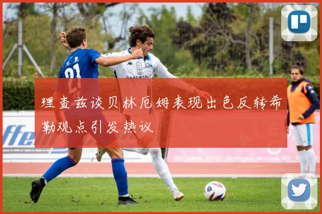 理查兹谈贝林厄姆表现出色反转希勒观点引发热议