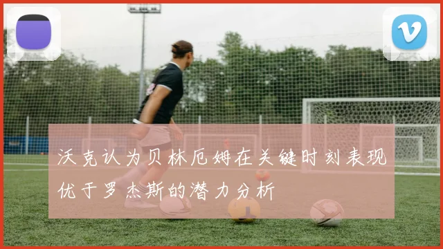 沃克认为贝林厄姆在关键时刻表现优于罗杰斯的潜力分析